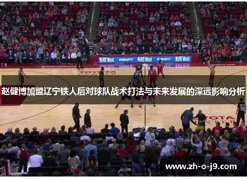 赵健博加盟辽宁铁人后对球队战术打法与未来发展的深远影响分析 赵健博加盟辽宁铁人后对球队战术打法与未来发展的深远影响分析