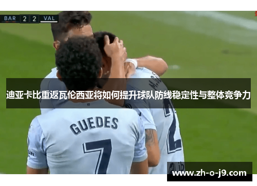 迪亚卡比重返瓦伦西亚将如何提升球队防线稳定性与整体竞争力 迪亚卡比重返瓦伦西亚将如何提升球队防线稳定性与整体竞争力