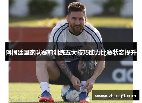 阿根廷国家队赛前训练五大技巧助力比赛状态提升 阿根廷国家队赛前训练五大技巧助力比赛状态提升