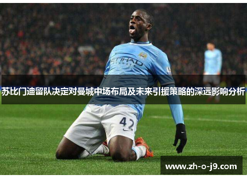 苏比门迪留队决定对曼城中场布局及未来引援策略的深远影响分析 苏比门迪留队决定对曼城中场布局及未来引援策略的深远影响分析