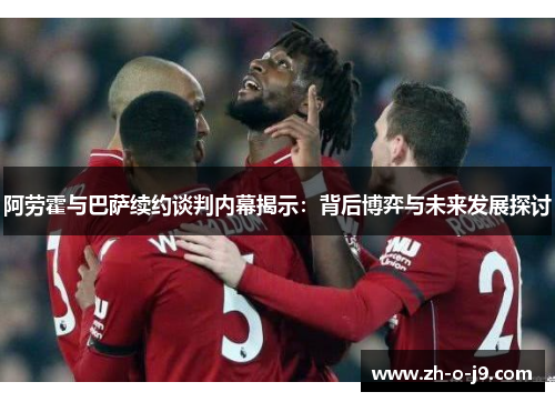 阿劳霍与巴萨续约谈判内幕揭示：背后博弈与未来发展探讨