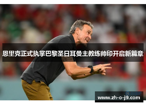 恩里克正式执掌巴黎圣日耳曼主教练帅印开启新篇章