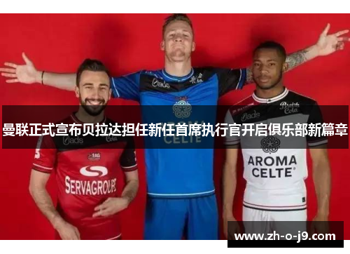 曼联正式宣布贝拉达担任新任首席执行官开启俱乐部新篇章 曼联正式宣布贝拉达担任新任首席执行官开启俱乐部新篇章