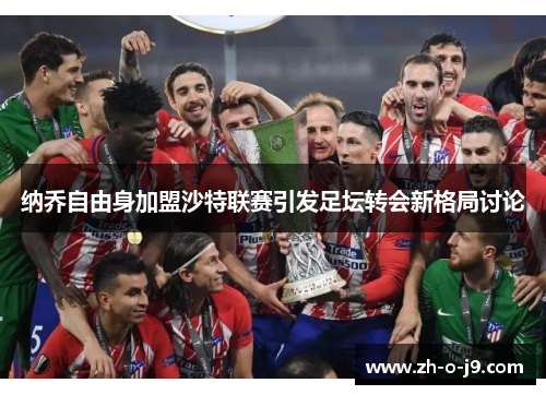 纳乔自由身加盟沙特联赛引发足坛转会新格局讨论 纳乔自由身加盟沙特联赛引发足坛转会新格局讨论