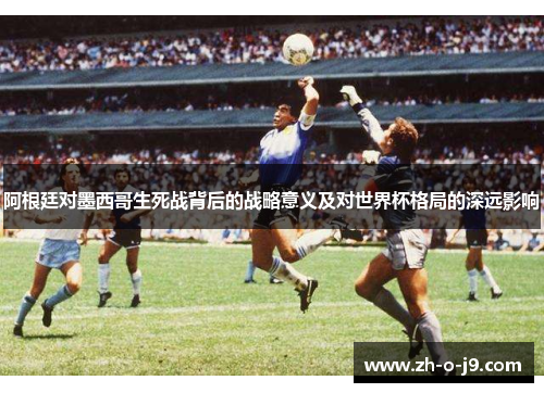 阿根廷对墨西哥生死战背后的战略意义及对世界杯格局的深远影响