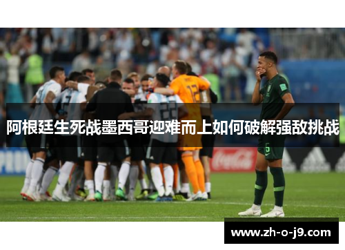 阿根廷生死战墨西哥迎难而上如何破解强敌挑战 阿根廷生死战墨西哥迎难而上如何破解强敌挑战