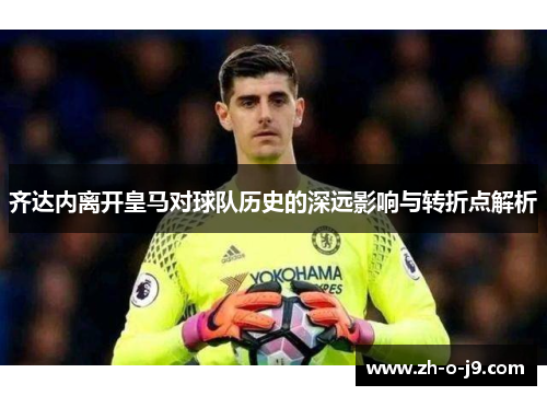 齐达内离开皇马对球队历史的深远影响与转折点解析
