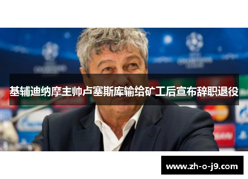 基辅迪纳摩主帅卢塞斯库输给矿工后宣布辞职退役 基辅迪纳摩主帅卢塞斯库输给矿工后宣布辞职退役