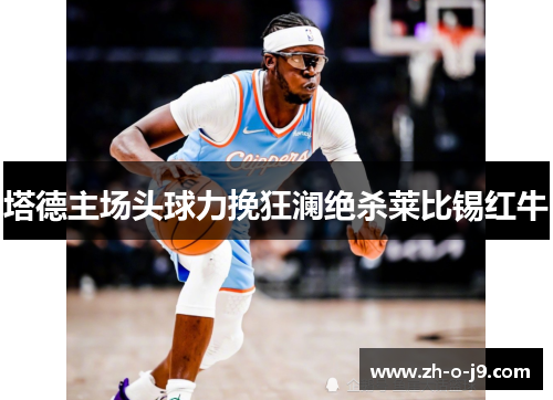 塔德主场头球力挽狂澜绝杀莱比锡红牛 塔德主场头球力挽狂澜绝杀莱比锡红牛