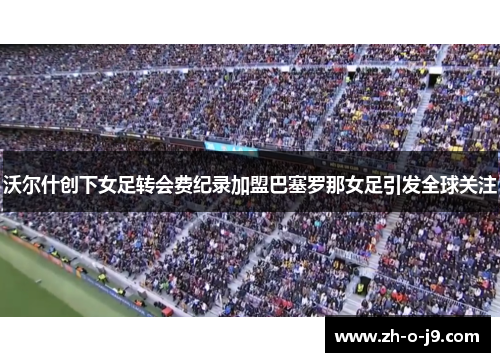 沃尔什创下女足转会费纪录加盟巴塞罗那女足引发全球关注 沃尔什创下女足转会费纪录加盟巴塞罗那女足引发全球关注