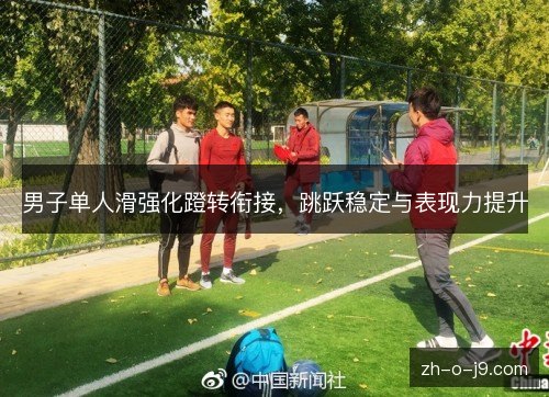 男子单人滑强化蹬转衔接,跳跃稳定与表现力提升 男子单人滑强化蹬转衔接,跳跃稳定与表现力提升