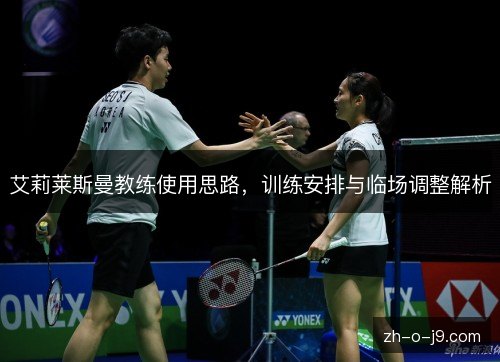 艾莉莱斯曼教练使用思路,训练安排与临场调整解析 艾莉莱斯曼教练使用思路,训练安排与临场调整解析